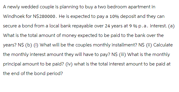 A newly wedded couple is planning to buy a two bedroom apartment in
Windhoek for N$280000. He is expected to pay a 10% deposit and they can
secure a bond from a local bank repayable over 24 years at 9% p.a. interest. (a)
What is the total amount of money expected to be paid to the bank over the
years? N$ (b) (i) What will be the couples monthly installment? N$ (ii) Calculate
the monthly interest amount they will have to pay? N$ (iii) What is the monthly
principal amount to be paid? (iv) what is the total interest amount to be paid at
the end of the bond period?