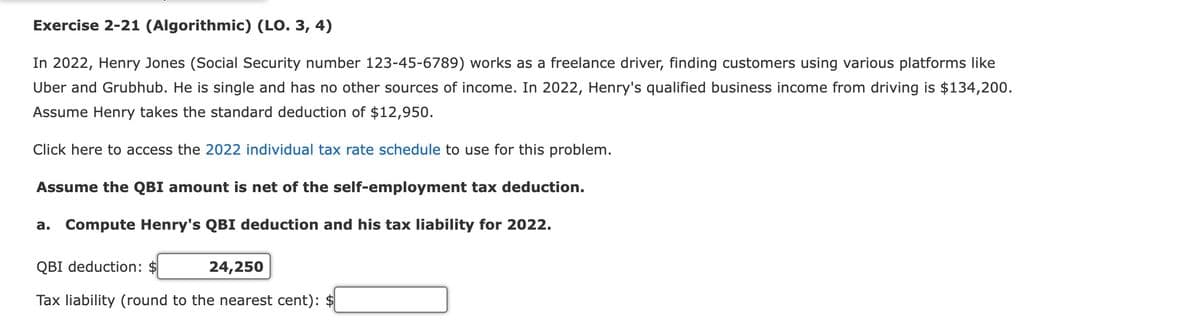 Exercise 2-21 (Algorithmic) (LO. 3, 4)
In 2022, Henry Jones (Social Security number 123-45-6789) works as a freelance driver, finding customers using various platforms like
Uber and Grubhub. He is single and has no other sources of income. In 2022, Henry's qualified business income from driving is $134,200.
Assume Henry takes the standard deduction of $12,950.
Click here to access the 2022 individual tax rate schedule to use for this problem.
Assume the QBI amount is net of the self-employment tax deduction.
a. Compute Henry's QBI deduction and his tax liability for 2022.
QBI deduction: $
24,250
Tax liability (round to the nearest cent): $