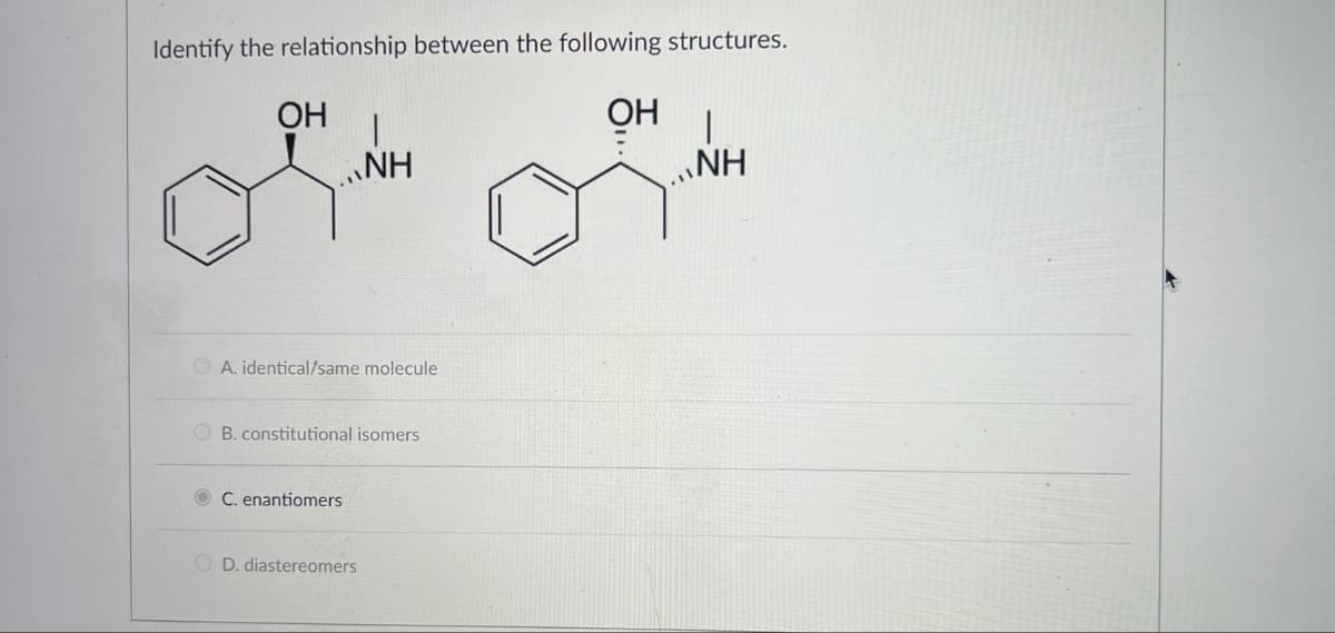 Identify the relationship between the following structures.
OH
OH
A. identical/same molecule
|
NH
B. constitutional isomers
OC. enantiomers
OD. diastereomers
NH