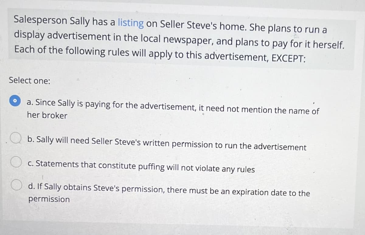 Salesperson Sally has a listing on Seller Steve's home. She plans to run a
display advertisement in the local newspaper, and plans to pay for it herself.
Each of the following rules will apply to this advertisement, EXCEPT:
Select one:
a. Since Sally is paying for the advertisement, it need not mention the name of
her broker
b. Sally will need Seller Steve's written permission to run the advertisement
c. Statements that constitute puffing will not violate any rules
d. If Sally obtains Steve's permission, there must be an expiration date to the
permission