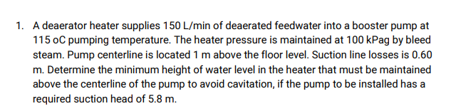 1. A deaerator heater supplies 150 L/min of deaerated feedwater into a booster pump at
115 oC pumping temperature. The heater pressure is maintained at 100 kPag by bleed
steam. Pump centerline is located 1 m above the floor level. Suction line losses is 0.60
m. Determine the minimum height of water level in the heater that must be maintained
above the centerline of the pump to avoid cavitation, if the pump to be installed has a
required suction head of 5.8 m.
