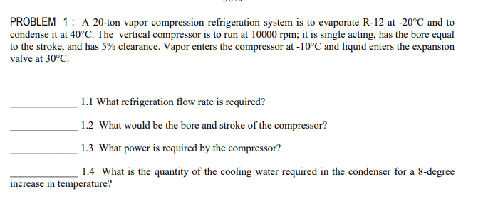 PROBLEM 1: A 20-ton vapor compression refrigeration system is to evaporate R-12 at -20°C and to
condense it at 40°C. The vertical compressor is to run at 10000 rpm; it is single acting, has the bore equal
to the stroke, and has 5% clearance. Vapor enters the compressor at -10°C and liquid enters the expansion
valve at 30°C.
1.1 What refrigeration flow rate is required?
1.2 What would be the bore and stroke of the compressor?
1.3 What power is required by the compressor?
1.4 What is the quantity of the cooling water required in the condenser for a 8-degree
increase in temperature?
