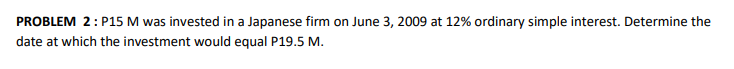 PROBLEM 2: P15 M was invested in a Japanese firm on June 3, 2009 at 12% ordinary simple interest. Determine the
date at which the investment would equal P19.5 M.
