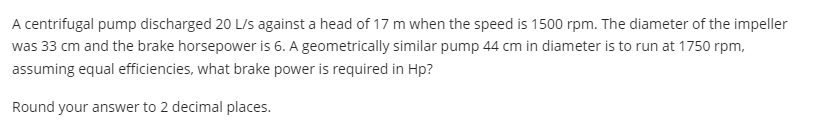 A centrifugal pump discharged 20 L/s against a head of 17 m when the speed is 1500 rpm. The diameter of the impeller
was 33 cm and the brake horsepower is 6. A geometrically similar pump 44 cm in diameter is to run at 1750 rpm,
assuming equal efficiencies, what brake power is required in Hp?
Round your answer to 2 decimal places.
