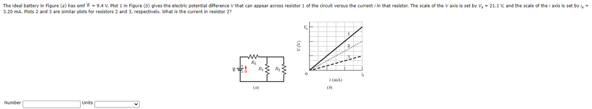 The ideal battery in Figure (a) has emf 8 = 9.4 V. Plot 1 in Figure (b) gives the electric potential difference V that can appear across resistor 1 of the circuit versus the current i in that resistor. The scale of the V axis is set by V = 21.1 V, and the scale of the i axis is set by i =
3.20 mA. Plots 2 and 3 are similar plots for resistors 2 and 3, respectively. What is the current in resistor 2?
V,
R13 R2
i (mA)
(a)
(b)
Number
Units
(A) A
