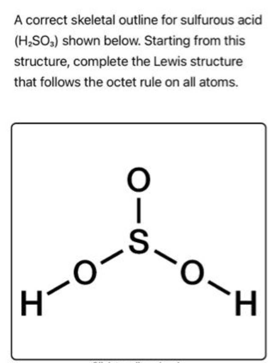 A correct skeletal outline for sulfurous acid
(H₂SO3) shown below. Starting from this
structure, complete the Lewis structure
that follows the octet rule on all atoms.
O
|
S
H-O-
-0-H