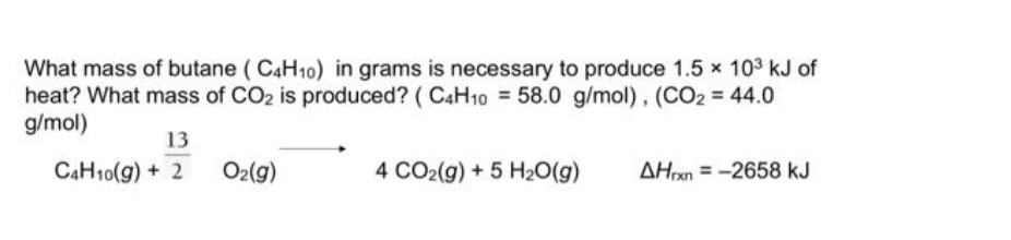 What mass of butane (C4H10) in grams is necessary to produce 1.5 × 10³ kJ of
heat? What mass of CO₂ is produced? (C4H10 = 58.0 g/mol), (CO2 = 44.0
g/mol)
13
C4H10(g) + 2
O₂(g)
4 CO2(g) + 5 H₂O(g)
AHrxn=-2658 kJ