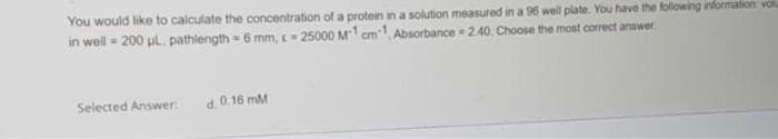 You would like to calculate the concentration of a protein in a solution measured in a 96 well plate. You have the following information vo
in well = 200 μL. pathlength=6 mm, 25000 M1 cm1, Absorbance-2.40. Choose the most correct answer
Selected Answer:
d. 0.16 mM
