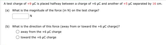 A test charge of +9 µC is placed halfway between a charge of +6 μC and another of +5 µC separated by 16 cm.
(a) What is the magnitude of the force (in N) on the test charge?
N
(b) What is the direction of this force (away from or toward the +6 µC charge)?
O away from the +6 µC charge
toward the +6 μC charge