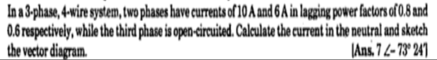 In a 3-phase, 4-wire system, two phases have currents of 10 A and 6 A in lagging power factors of 0.8 and
0.6 respectively, while the third phase is open-circuited. Calculate the current in the neutral and sketch
the vector diagram.
|Ans. 7 L- 73° 24)

