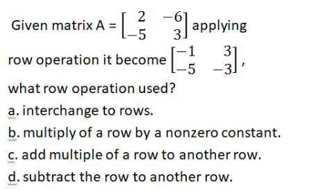 2
Given matrix A =
-5
=Ls applying
3.
1
row operation it become
-5
31
-31
what row operation used?
a. interchange to rows.
b. multiply of a row by a nonzero constant.
C. add multiple of a row to another row.
d. subtract the row to another row.
