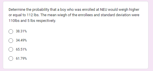 Determine the probability that a boy who was enrolled at NEU would weigh higher
or equal to 112 lbs. The mean wiegh of the enrollees and standard deviation were
110lbs and 5 lbs respectively.
38.31%
34.49%
65.51%
61.79%