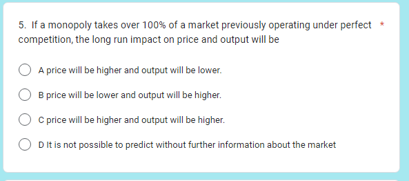 5. If a monopoly takes over 100% of a market previously operating under perfect *
competition, the long run impact on price and output will be
A price will be higher and output will be lower.
B price will be lower and output will be higher.
C price will be higher and output will be higher.
D It is not possible to predict without further information about the market