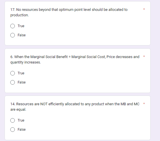 17. No resources beyond that optimum point level should be allocated to
production.
True
False
6. When the Marginal Social Benefit = Marginal Social Cost, Price decreases and
quantity increases.
True
False
14. Resources are NOT efficiently allocated to any product when the MB and MC
are equal.
True
False
*
