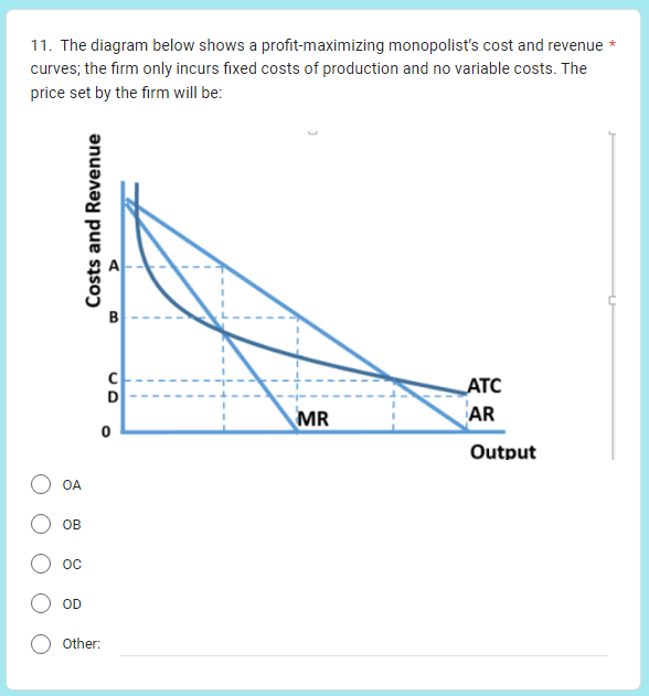11. The diagram below shows a profit-maximizing monopolist's cost and revenue *
curves; the firm only incurs fixed costs of production and no variable costs. The
price set by the firm will be:
OA
OB
OC
OD
Costs and Revenue
Other:
B
C
D
0
MR
ATC
AR
Output