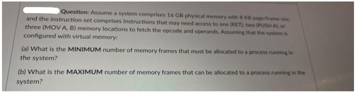 Question: Assume a system comprises 16 GB physical memory with B KB page/frame sie
and the instruction set comprises instructions that may need access to one (RET). two (PUSH AL or
three (MOV A, B) memory locations to fetch the opcode and operands. Assuming that the system is
configured with virtual memory:
(a) What is the MINIMUM number of memory frames that must be allocated to a process running in
the system?
(b) What is the MAXIMUM number of memory frames that can be allocated to a process running in the
system?
