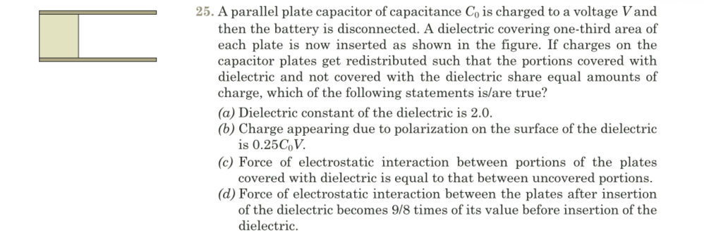 25. A parallel plate capacitor of capacitance Co is charged to a voltage Vand
then the battery is disconnected. A dielectric covering one-third area of
each plate is now inserted as shown in the figure. If charges on the
capacitor plates get redistributed such that the portions covered with
dielectric and not covered with the dielectric share equal amounts of
charge, which of the following statements is/are true?
(a) Dielectric constant of the dielectric is 2.0.
(b) Charge appearing due to polarization on the surface of the dielectric
is 0.25C,V.
(c) Force of electrostatic interaction between portions of the plates
covered with dielectric is equal to that between uncovered portions.
(d) Force of electrostatic interaction between the plates after insertion
of the dielectric becomes 9/8 times of its value before insertion of the
dielectric.
