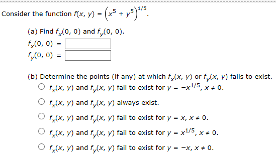 Consider the function f(x, y) =
(a) Find f(0, 0) and f(0, 0)
fx(0, 0)
fy(o, 0)=
(b) Determine the points (if any) at which f(x, y) or fy(x, y) fails to exist
f(x, y) and f(x, y) fail to exist for y -x1/5, x 0.
O f(x, y) and f(x, y) always exist.
Of(x, y) and fx, y) fail to exist for y x, x # 0
f(x, y) and f(x, y) fail to exist for y x1/5, x * 0.
f(x, y) and f (x, y) fail to exist for y
0.
-x, x
