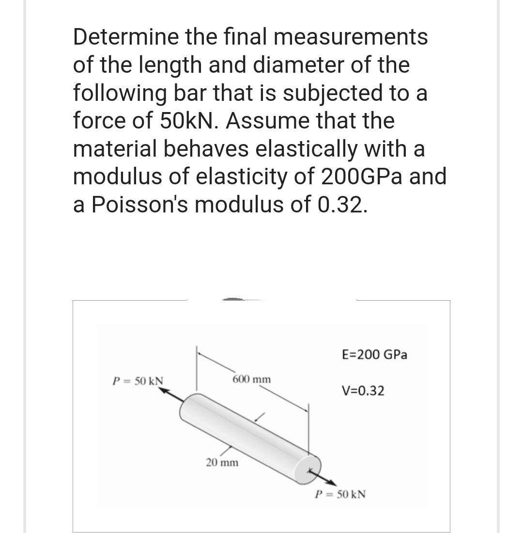 Determine the final
measurements
of the length and diameter of the
following bar that is subjected to a
force of 50kN. Assume that the
material behaves elastically with a
modulus of elasticity of 200GPa and
a Poisson's modulus of 0.32.
P = 50 kN
600 mm
20 mm
E=200 GPa
V=0.32
P = 50 kN