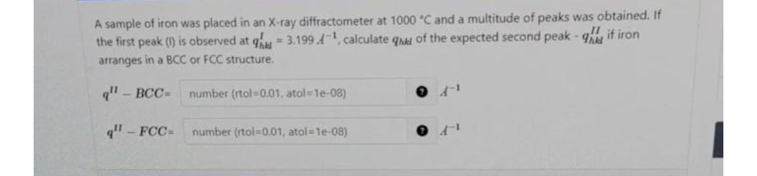 A sample of iron was placed in an X-ray diffractometer at 1000 °C and a multitude of peaks was obtained. If
!!, if iron
the first peak (1) is observed at q = 3.199.4¹, calculate qe of the expected second peak-q
arranges in a BCC or FCC structure.
q" - BCC=
q" - FCC= number (rtol-0.01, atol=1e-08)
number (rtol-0.01. atol=1e-08)