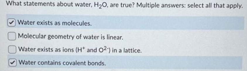 What statements about water, H₂O, are true? Multiple answers: select all that apply.
Water exists as molecules.
Molecular geometry of water is linear.
Water exists as ions (H* and O2-) in a lattice.
Water contains covalent bonds.
