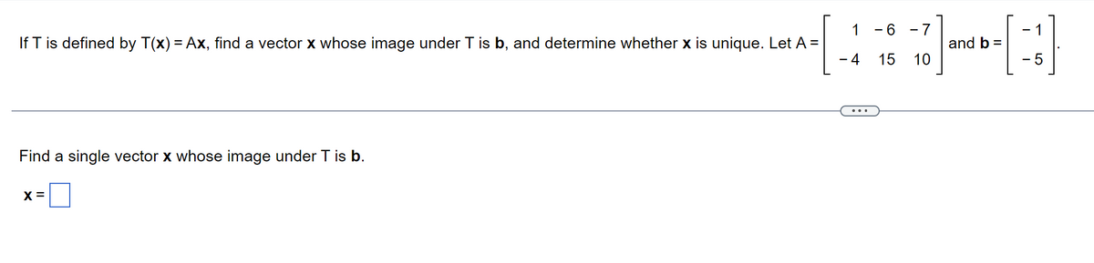 1
If T is defined by T(x) = Ax, find a vector x whose image under T is b, and determine whether x is unique. Let A =
- 4
Find a single vector x whose image under T is b.
X =
- 6
15
-7
10
and b =
1
5
