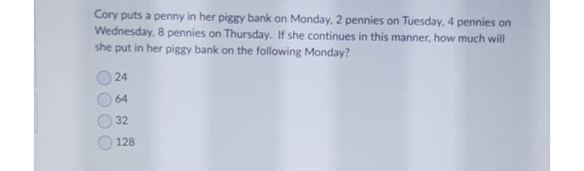 Cory puts a penny in her piggy bank on Monday, 2 pennies on Tuesday, 4 pennies on
Wednesday, 8 pennies on Thursday. If she continues in this manner, how much will
she put in her piggy bank on the following Monday?
24
64
32
128