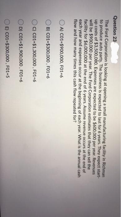 Question 23
The Ford Corporation is looking at opening a small manufacturing facility in Richman
to produce auto parts. The business is expected to last for 6 years. They expect start-
up costs of $3,500,000. Expenses are expected to be $600,000 per year. Revenues
will be $900,000 per year. The Ford Corporation estimates that they can sell the
facility for $6,000,000 at the end of 6 years. Assume revenue occurs at the end of
each year and expenses occur at the beginning of each year. What is the annual cash
flow and how many times this cash flow repeated for?
A) CO1=$900,000, FO1-6
B) C01=$300,000, FO1-6
C) C01=$1,300,000 , FO1=6
D) C01=$1,900,000 , FO1-6
E) Co1-$300,000 , FO1-5
