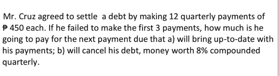 Mr. Cruz agreed to settle a debt by making 12 quarterly payments of
P 450 each. If he failed to make the first 3 payments, how much is he
going to pay for the next payment due that a) will bring up-to-date with
his payments; b) will cancel his debt, money worth 8% compounded
quarterly.

