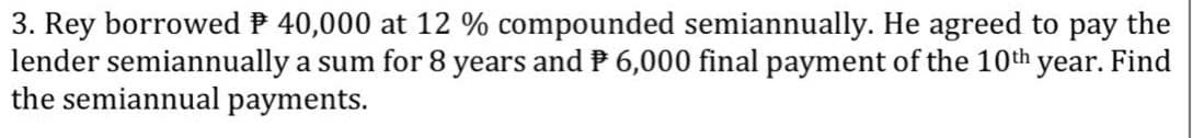 3. Rey borrowed P 40,000 at 12 % compounded semiannually. He agreed to pay the
lender semiannually a sum for 8 years and P 6,000 final payment of the 10th
the semiannual payments.
year. Find
