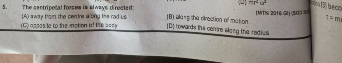 5.
The centripetal forces is always directed:
(A) away from the centre along the radius
(C) opposite to the motion of the body
(D) mr² ²
(MTN 2016 GI) (SGD 201
(B) along the direction of motion
(D) towards the centre along the radius
ation (3) beco
t=m