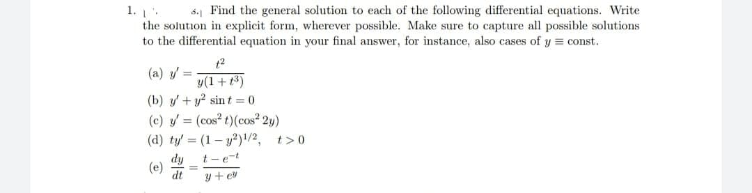 1.
5.1 Find the general solution to each of the following differential equations. Write
the solution in explicit form, wherever possible. Make sure to capture all possible solutions.
to the differential equation in your final answer, for instance, also cases of y=const.
t²
(a) y'=
y(1+1³)
(b) y' + y² sint = 0
(c) y' = (cos² t) (cos² 2y)
(d) ty' = (1-y2)¹/2,
dy
t-e-t
dt
y + ey
(e)
t> 0