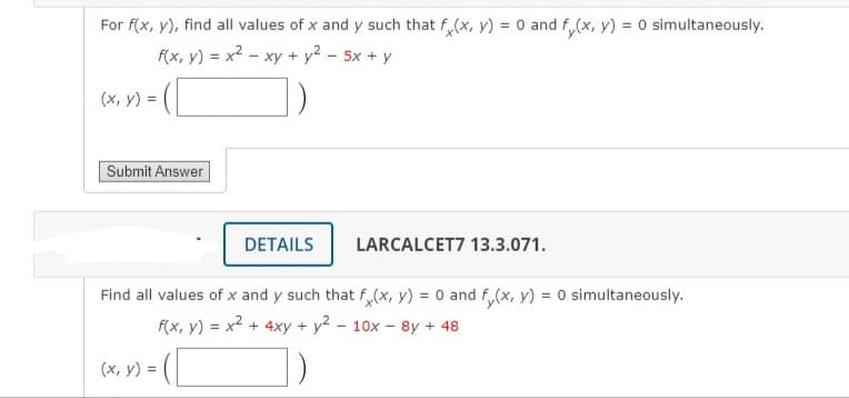 For f(x, y), find all values of x and y such that fx(x, y) = 0 and f(x, y) = 0 simultaneously.
f(x, y) = x² - xy + y² - 5x + y
(x, y) =
Submit Answer
x) = ([
DETAILS
Find all values of x and y such that f(x, y) = 0 and f(x, y) = 0 simultaneously.
f(x, y) = x² + 4xy + y2 - 10x - 8y + 48
1)
(x, y) =
LARCALCET7 13.3.071.
