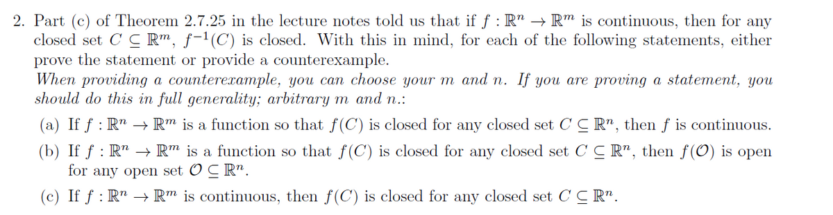 2. Part (c) of Theorem 2.7.25 in the lecture notes told us that if f : R" → Rm is continuous, then for any
closed set CCRm, f−¹(C) is closed. With this in mind, for each of the following statements, either
prove the statement or provide a counterexample.
When providing a counterexample, you can choose your m and n. If you are proving a statement, you
should do this in full generality; arbitrary m and n.:
(a) If f: R" → Rm is a function so that f(C) is closed for any closed set CCR, then f is continuous.
(b) If ƒ : R¹ → Rm is a function so that f(C) is closed for any closed set CCR, then f(0) is open
for any open set OCRn.
(c) If f: R → Rm is continuous, then f(C) is closed for any closed set CCR".