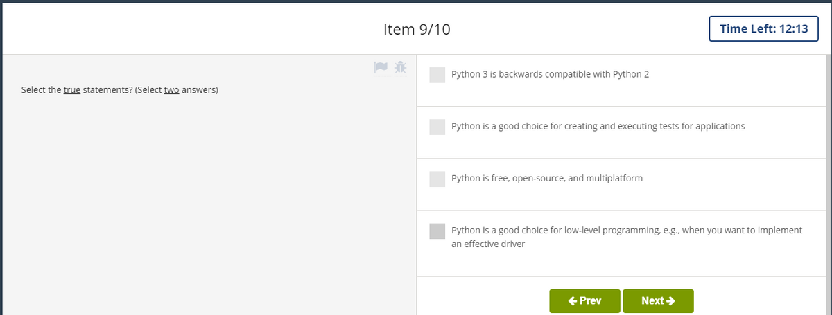 Item 9/10
Time Left: 12:13
Python 3 is backwards compatible with Python 2
Select the true statements? (Select two answers)
Python is a good choice for creating and executing tests for applications
Python is free, open-source, and multiplatform
Python is a good choice for low-level programming, e.g., when you want to implement
an effective driver
+ Prev
Next >
