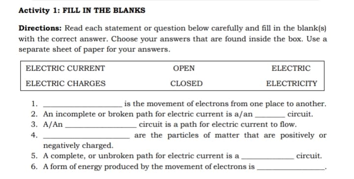Activity 1: FILL IN THE BLANKS
Directions: Read each statement or question below carefully and fill in the blank(s)
with the correct answer. Choose your answers that are found inside the box. Use a
separate sheet of paper for your answers.
ELECTRIC CURRENT
ОРEN
ELECTRIC
ELECTRIC CHARGES
CLOSED
ELECTRICITY
1.
is the movement of electrons from one place to another.
2. An incomplete or broken path for electric current is a/an .
3. A/An
circuit.
circuit is a path for electric current to flow.
are the particles of matter that are positively or
4.
negatively charged.
5. A complete, or unbroken path for electric current is a,
6. A form of energy produced by the movement of electrons is ,
circuit.
