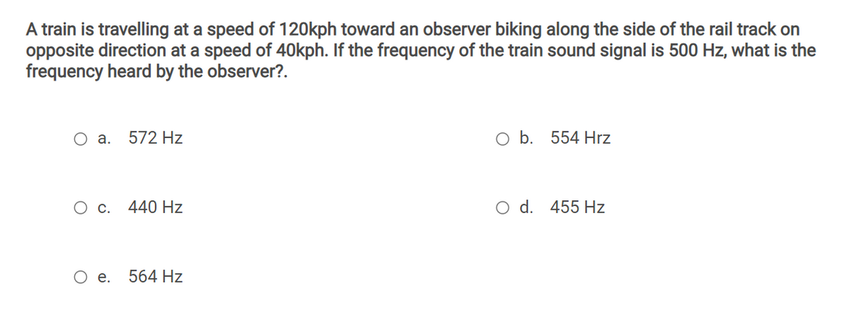A train is travelling at a speed of 120kph toward an observer biking along the side of the rail track on
opposite direction at a speed of 40kph. If the frequency of the train sound signal is 500 Hz, what is the
frequency heard by the observer?.
Оа.
572 Hz
554 Hrz
С.
440 Hz
O d. 455 Hz
О е.
564 Hz
