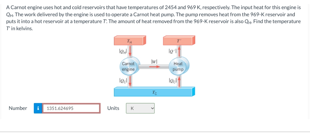 A Carnot engine uses hot and cold reservoirs that have temperatures of 2454 and 969 K, respectively. The input heat for this engine is
QH. The work delivered by the engine is used to operate a Carnot heat pump. The pump removes heat from the 969-K reservoir and
puts it into a hot reservoir at a temperature T. The amount of heat removed from the 969-K reservoir is also QH. Find the temperature
T'in kelvins.
Number i
1351.624695
Units
TH
leμl
Carnot
engine
locl
K
|w|
Tc
le 1
Heat
pump
lec