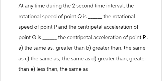 At any time during the 2 second time interval, the
rotational speed of point Q is
the rotational
speed of point P and the centripetal acceleration of
point Q is __________ the centripetal acceleration of point P.
a) the same as, greater than b) greater than, the same
as c) the same as, the same as d) greater than, greater
than e) less than, the same as
