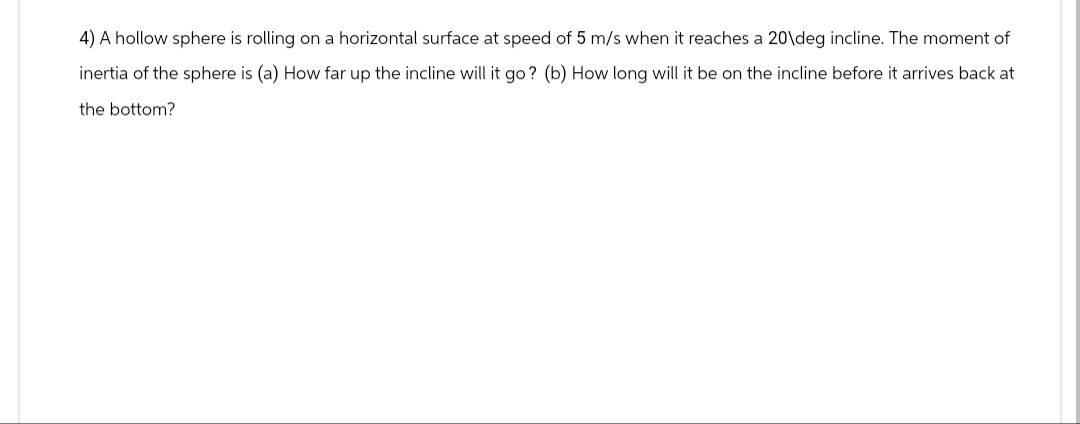 4) A hollow sphere is rolling on a horizontal surface at speed of 5 m/s when it reaches a 20\deg incline. The moment of
inertia of the sphere is (a) How far up the incline will it go? (b) How long will it be on the incline before it arrives back at
the bottom?