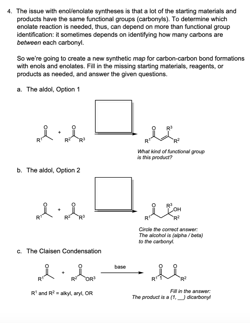 4. The issue with enol/enolate syntheses is that a lot of the starting materials and
products have the same functional groups (carbonyls). To determine which
enolate reaction is needed, thus, can depend on more than functional group
identification: it sometimes depends on identifying how many carbons are
between each carbonyl.
So we're going to create a new synthetic map for carbon-carbon bond formations
with enols and enolates. Fill in the missing starting materials, reagents, or
products as needed, and answer the given questions.
a. The aldol, Option 1
ai nip
b. The aldol, Option 2
R3
R
R3
R²
What kind of functional group
is this product?
·
R3
c. The Claisen Condensation
R3
OH
R¹
R2
Circle the correct answer:
The alcohol is (alpha/beta)
to the carbonyl.
base
·
+
R²
OR3
R1
R1 and R2 alkyl, aryl, OR
R²
Fill in the answer:
The product is a (1, ) dicarbonyl