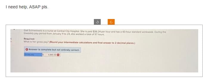 I need help, ASAP pls.
6
ts
Gall Schneeweis is a nurse at Central City Hospital. She is paid $36.24 per hour and has a 40-hour standard workweek. During the
biweekly pay period from January 11 to 24, she worked a total of 97 hours.
Required:
What is her gross pay? (Round your intermediate calculations and final answer to 2 decimal places.)
Answer is complete but not entirely correct.
Gross pay
4.965 00