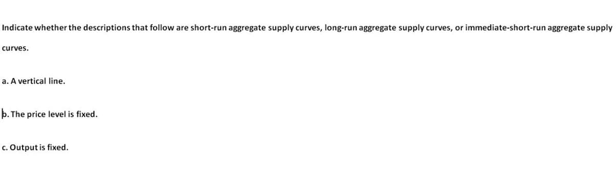 Indicate whether the descriptions that follow are short-run aggregate supply curves, long-run aggregate supply curves, or immediate-short-run aggregate supply
curves.
a. A vertical line.
b. The price level is fixed.
c. Output is fixed.