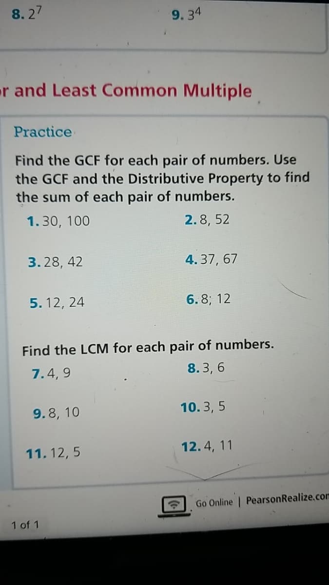8. 27
9. 34
er and Least Common Multiple
Practice
Find the GCF for each pair of numbers. Use
the GCF and the Distributive Property to find
the sum of each pair of numbers.
1.30, 100
2.8, 52
3. 28, 42
4. 37, 67
5. 12, 24
6. 8; 12
Find the LCM for each pair of numbers.
7.4, 9
8. 3, 6
9.8, 10
10. 3, 5
11. 12, 5
12.4, 11
Go Online | PearsonRealize.com
1 of 1
