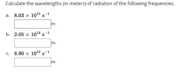 Calculate the wavelengths (in meters) of radiation of the following frequencies.
a. 8.03 x 1015 s-1
m
b. 2.05 x 1014 s-1
m
c. 8.90 x 1012 s-1
m
