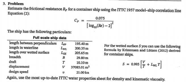3. Problem
Estimate the frictional resistance Rp for a container ship using the ITTC 1957 model-ship correlation line
Equation (2):
0.075
CF
[ log,,(Re) – 21
The ship has the following particulars:
Full scale ship data
length between perpendiculars Lep
length in waterline
length over wetted surface
195.40 m
Lwz
Los
For the wetted surface S you can use the following
formula by Kristensen and Lützen (2012) derived
for container ships.
200.35 m
205.65 m
breadth
B
29.80 m
draft
T
10.10 m
37085.01 m3
S = 5 + Lw. T
0.995
displacement
design speed
Again, use the most up-to-date ITTC water properties sheet for density and kinematic viscosity.
V
21.00 kn

