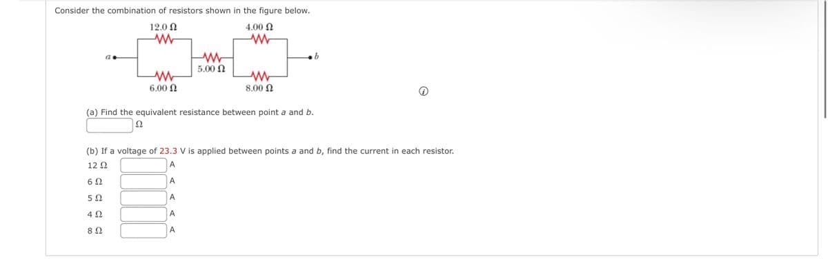 Consider the combination of resistors shown in the figure below.
12.0 Ω
Μ
4.00 Ω
Μ
α.
Μ
6.00 Ω
Ω
Μ
Μ
5.00 Ω
Μ
8.00 Ω
(a) Find the equivalent resistance between point a and b.
(b) If a voltage of 23.3 V is applied between points a and b, find the current in each resistor.
12 Ω
A
6Ω
A
5Ω
A
4 Ω
A
8 Ω
A