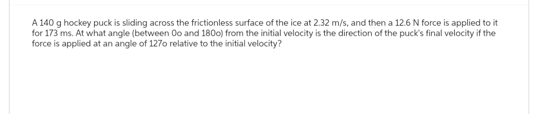 A 140 g hockey puck is sliding across the frictionless surface of the ice at 2.32 m/s, and then a 12.6 N force is applied to it
for 173 ms. At what angle (between Oo and 1800) from the initial velocity is the direction of the puck's final velocity if the
force is applied at an angle of 1270 relative to the initial velocity?