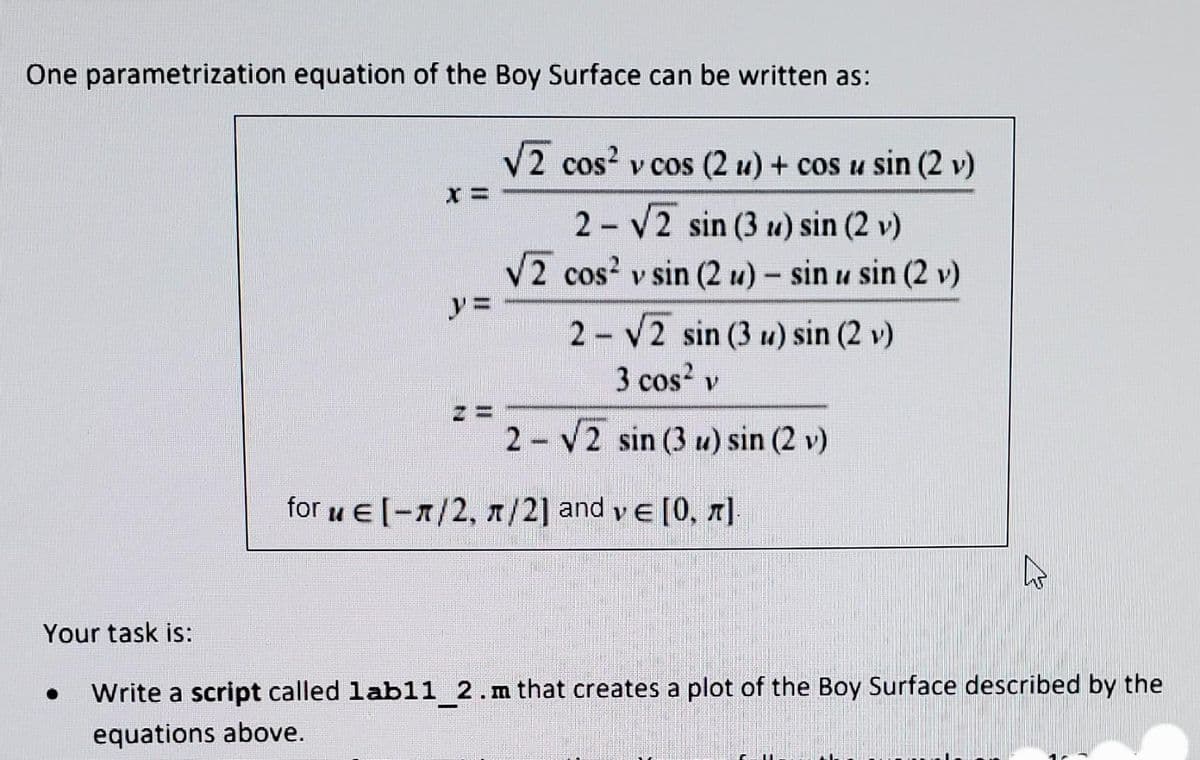 One parametrization equation of the Boy Surface can be written as:
V2 cos? v cos (2 u) + cos u sin (2 v)
2 V2 sin (3 u) sin (2 v)
2 cos? v sin (2 u) - sin u sin (2 v)
2 V2 sin (3 u) sin (2 v)
3 cos? v
2 V2 sin (3 u) sin (2 v)
for u E[-1/2, n/2] and ve [0, ]
Your task is:
Write a script called labl1 2.m that creates a plot of the Boy Surface described by the
equations above.
