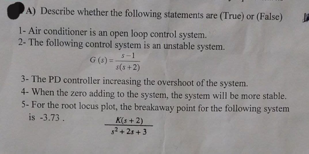 A) Describe whether the following statements are (True) or (False)
1- Air conditioner is an open loop control system.
2- The following control system is an unstable system.
s-1
G (s) =
s(s+2)
3- The PD controller increasing the overshoot of the system.
4- When the zero adding to the system, the system will be more stable.
5- For the root locus plot, the breakaway point for the following system
is -3.73.
K(s+2)
5²+25+3